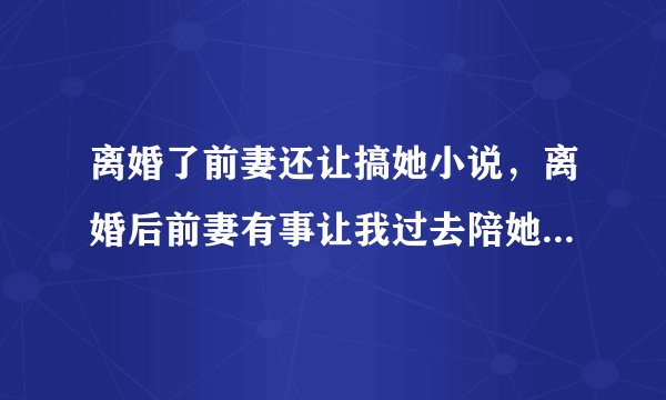 离婚了前妻还让搞她小说，离婚后前妻有事让我过去陪她,她什么心态？