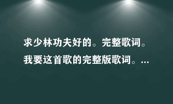 求少林功夫好的。完整歌词。我要这首歌的完整版歌词。不要电影中的歌词。要整首歌的完整的歌词。