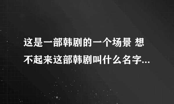 这是一部韩剧的一个场景 想不起来这部韩剧叫什么名字 求解答！ 只记