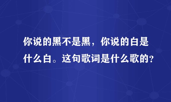 你说的黑不是黑，你说的白是什么白。这句歌词是什么歌的？