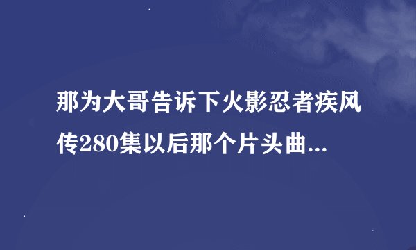 那为大哥告诉下火影忍者疾风传280集以后那个片头曲叫什么名字小弟万分感激