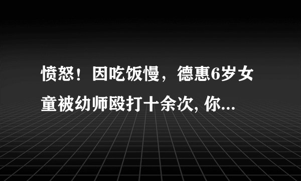 愤怒！因吃饭慢，德惠6岁女童被幼师殴打十余次, 你怎么看？