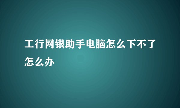 工行网银助手电脑怎么下不了怎么办