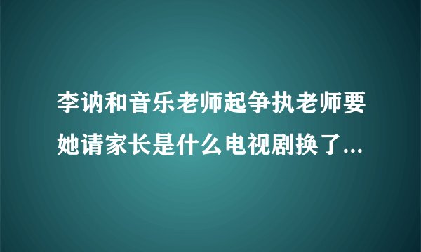 李讷和音乐老师起争执老师要她请家长是什么电视剧换了人间第几集李纳顶憧英乐老师是在多少集上面