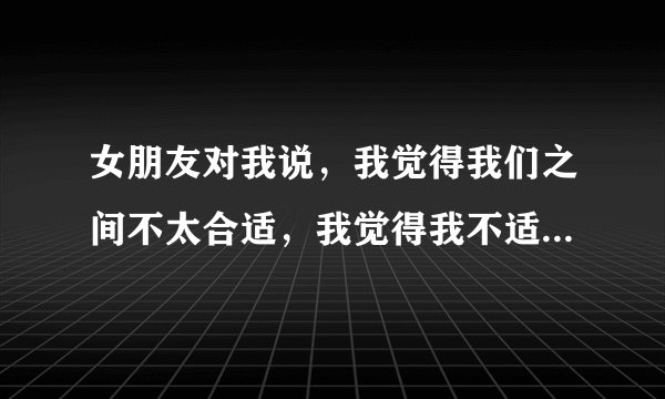 女朋友对我说，我觉得我们之间不太合适，我觉得我不适应，我还是适合一个人，趁现在感情还不深。意思是要