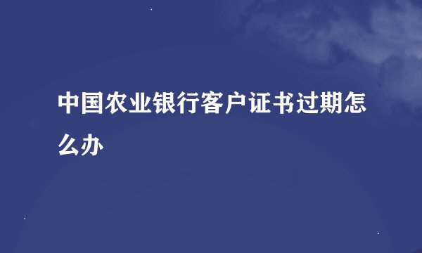 中国农业银行客户证书过期怎么办