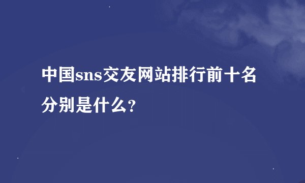 中国sns交友网站排行前十名分别是什么？