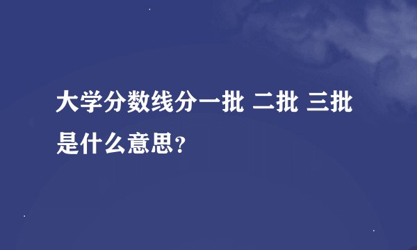 大学分数线分一批 二批 三批是什么意思？