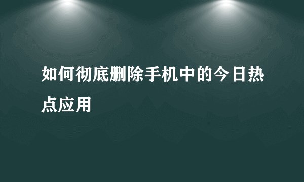 如何彻底删除手机中的今日热点应用
