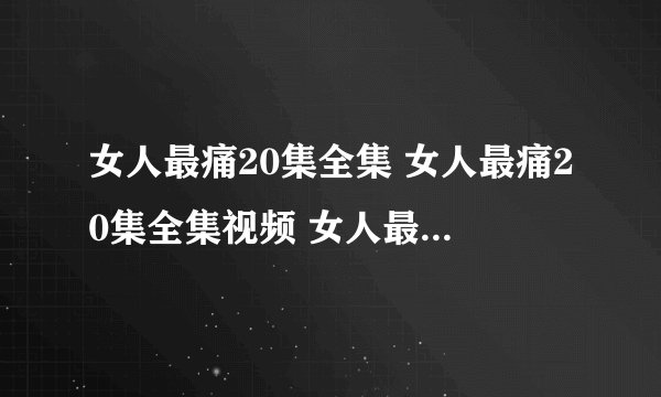 女人最痛20集全集 女人最痛20集全集视频 女人最痛20集下载 女人最痛20集在线观看