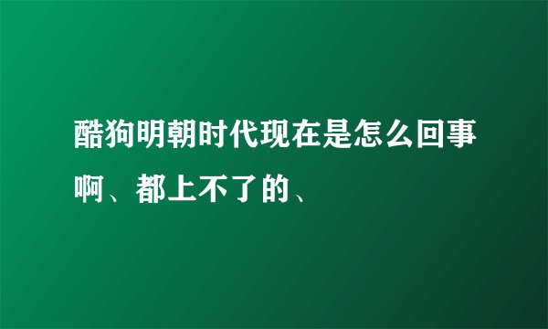 酷狗明朝时代现在是怎么回事啊、都上不了的、