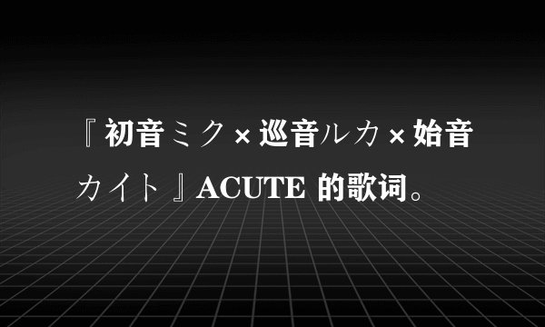 『初音ミク×巡音ルカ×始音カイト』ACUTE 的歌词。
