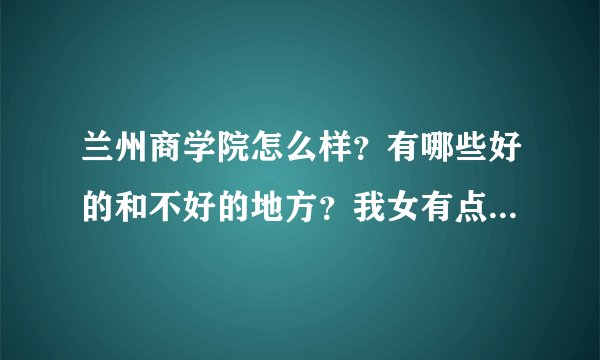 兰州商学院怎么样？有哪些好的和不好的地方？我女有点想报考？希望大家给点主意，我女文科 估分500左右