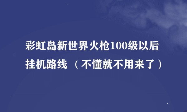 彩虹岛新世界火枪100级以后挂机路线 （不懂就不用来了）