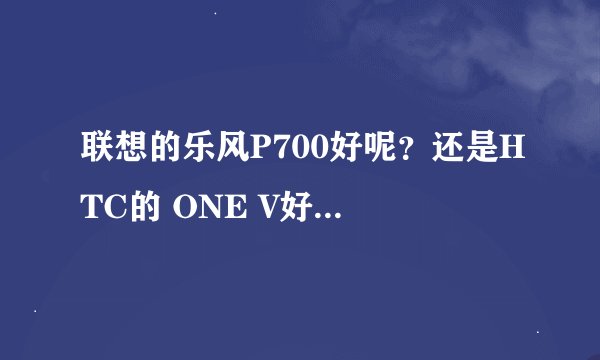 联想的乐风P700好呢？还是HTC的 ONE V好呢。。。求指教购入。。