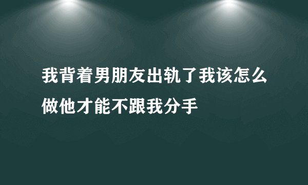 我背着男朋友出轨了我该怎么做他才能不跟我分手