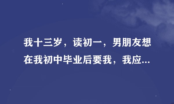 我十三岁，读初一，男朋友想在我初中毕业后要我，我应该给吗？