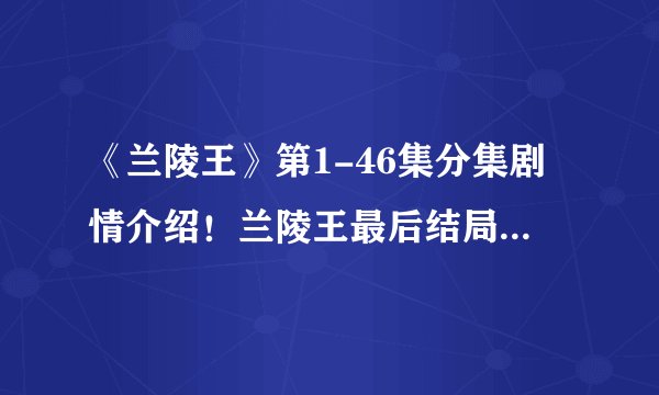 《兰陵王》第1-46集分集剧情介绍！兰陵王最后结局如何？死没死？兰陵王和杨雪舞一起没