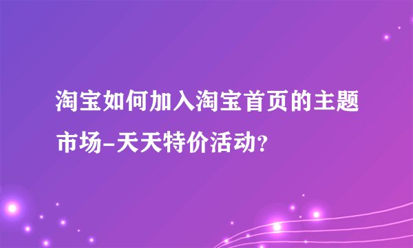 淘宝如何加入淘宝首页的主题市场-天天特价活动？