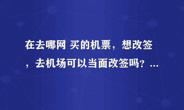 在去哪网 买的机票，想改签，去机场可以当面改签吗？还是必须要打客服申请改签？麻烦前辈解答一下～急用