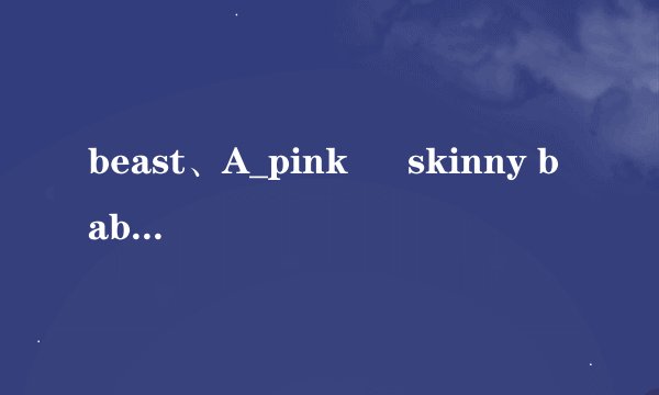 beast、A_pink ― skinny baby音译歌词有么有，