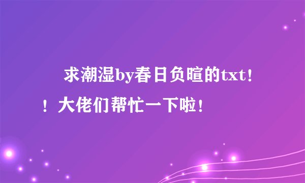 ￼ 求潮湿by春日负暄的txt！！大佬们帮忙一下啦！