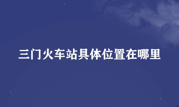 三门火车站具体位置在哪里
