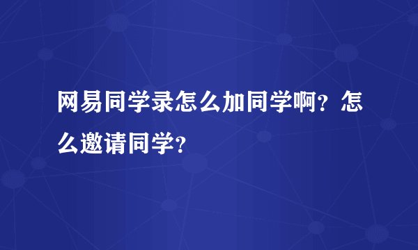 网易同学录怎么加同学啊？怎么邀请同学？