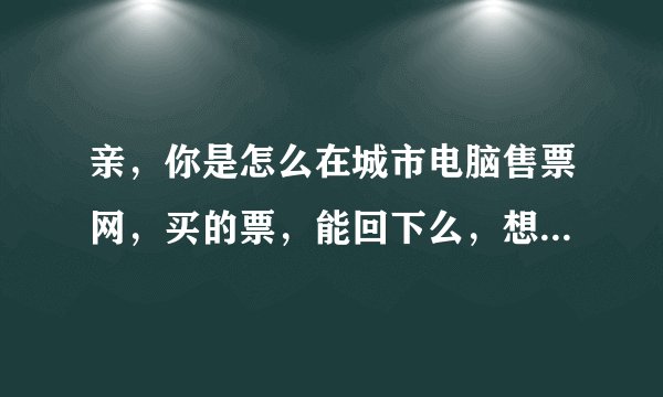 亲，你是怎么在城市电脑售票网，买的票，能回下么，想买但不是太懂