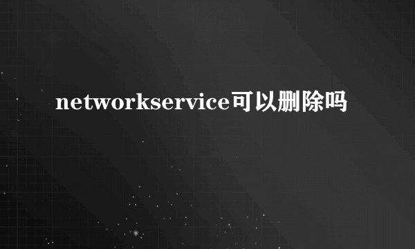 networkservice可以删除吗