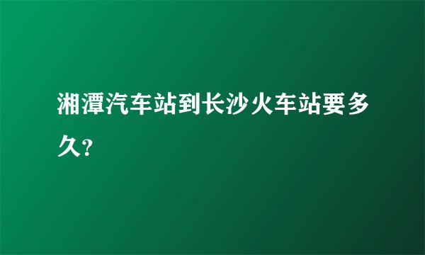 湘潭汽车站到长沙火车站要多久？