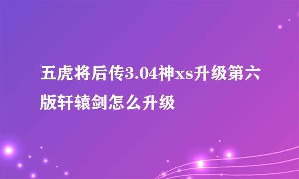 五虎将后传3.04神xs升级第六版轩辕剑怎么升级