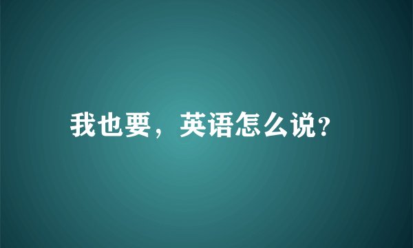 我也要，英语怎么说？