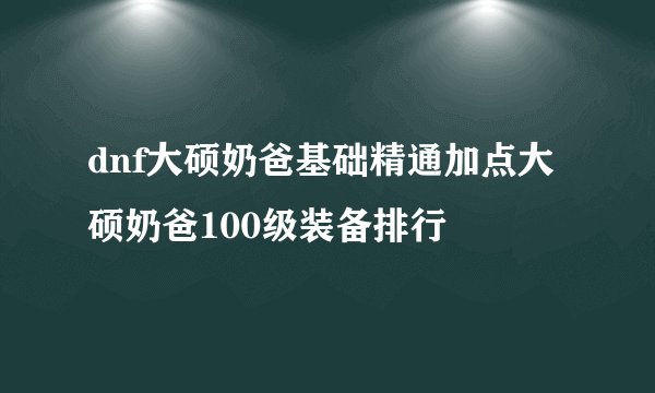 dnf大硕奶爸基础精通加点大硕奶爸100级装备排行