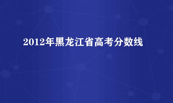 2012年黑龙江省高考分数线