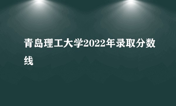青岛理工大学2022年录取分数线