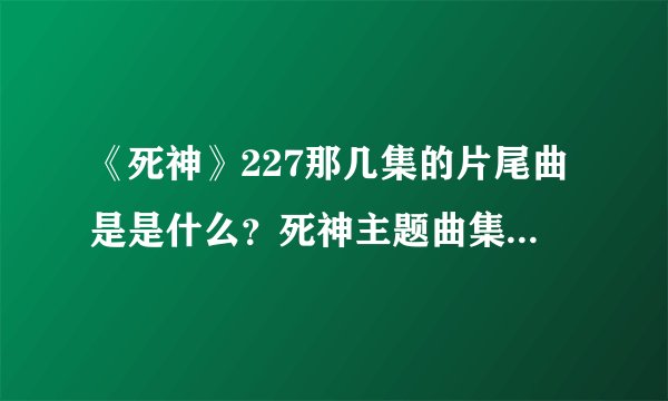 《死神》227那几集的片尾曲是是什么？死神主题曲集里看不到啊，说名字，不要专辑啊，具体一点