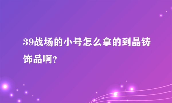 39战场的小号怎么拿的到晶铸饰品啊？