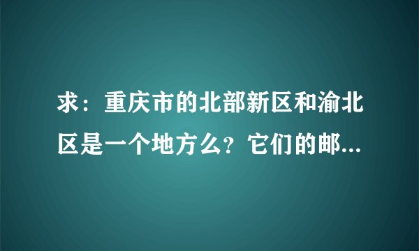 求：重庆市的北部新区和渝北区是一个地方么？它们的邮编是什么？帮帮忙，邮购的地址，急用！谢谢！