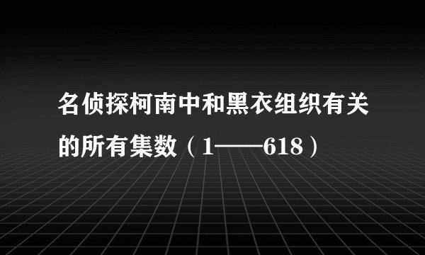 名侦探柯南中和黑衣组织有关的所有集数（1——618）