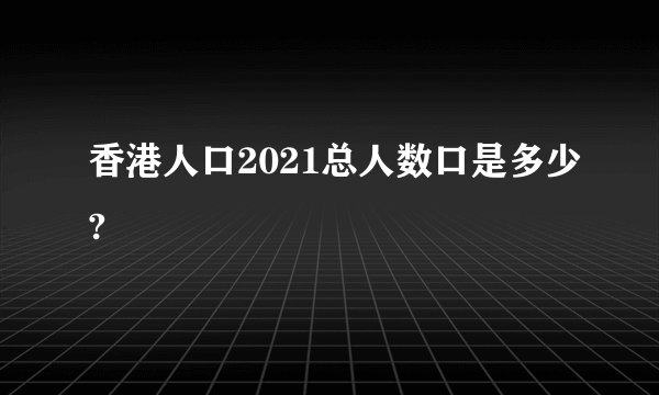 香港人口2021总人数口是多少?