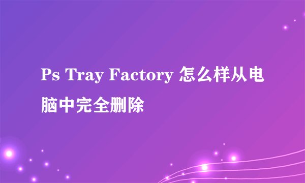 Ps Tray Factory 怎么样从电脑中完全删除