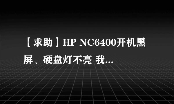 【求助】HP NC6400开机黑屏、硬盘灯不亮 我的本本型号:HP Compaq NC6400 症状:摁开机按钮后,风扇正常转