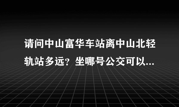 请问中山富华车站离中山北轻轨站多远？坐哪号公交可以去？要多久？ 如果打的要多久？