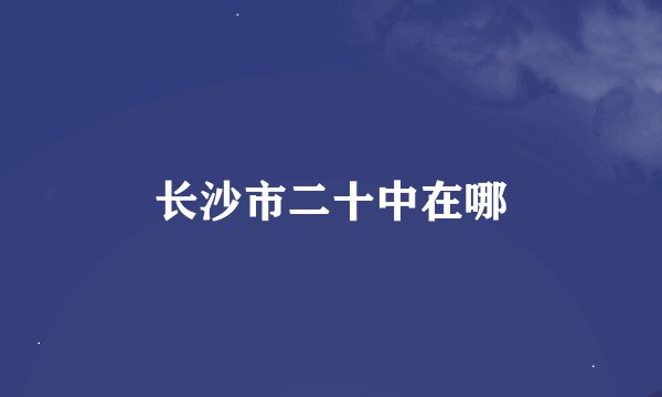 长沙市二十中在哪