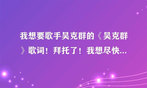 我想要歌手吴克群的《吴克群》歌词！拜托了！我想尽快看到！我的电脑好象不行，太慢了、、、？？？？？？