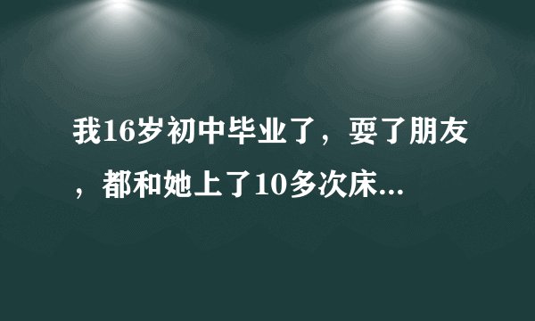 我16岁初中毕业了，耍了朋友，都和她上了10多次床了，耍了5个月，她说她喜欢上其他人了，我现在好难受