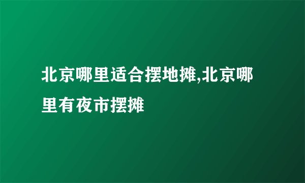 北京哪里适合摆地摊,北京哪里有夜市摆摊