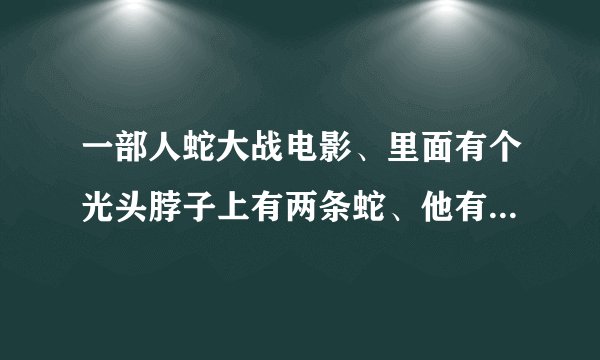 一部人蛇大战电影、里面有个光头脖子上有两条蛇、他有个女儿脖子上也有两条蛇、求播放地址或者片名