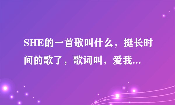 SHE的一首歌叫什么，挺长时间的歌了，歌词叫，爱我，哎呀哎呀哎呀哎呀爱我，爱我